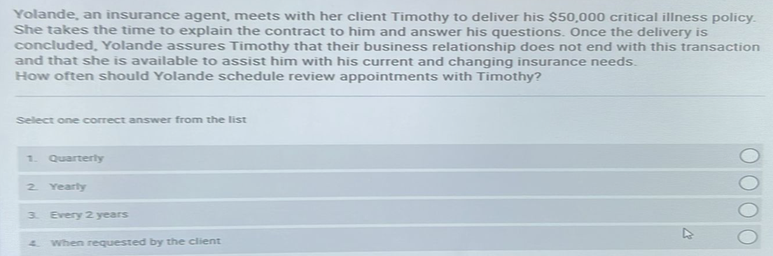 Yolande, an insurance agent, meets with her client Timothy to deliver his $50,000 critical illness policy.
She takes the time to explain the contract to him and answer his questions. Once the delivery is
concluded, Yolande assures Timothy that their business relationship does not end with this transaction
and that she is available to assist him with his current and changing insurance needs.
How often should Yolande schedule review appointments with Timothy?
Select one correct answer from the list
1. Quarterly
2. Yearly
3 Every 2 years
4
When requested by the client
ΟΟΟΟ