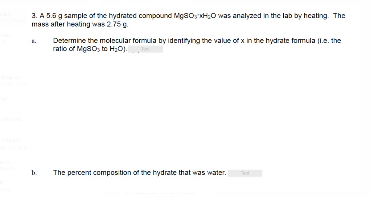 ote 3
1073-SCH4C I
3. A 5.6 g sample of the hydrated compound MgSO3*XH₂O was analyzed in the lab by heating. The
mass after heating was 2.75 g.
Khan
el Agents
ugga Exp adde
501-1460
1164379
help in summer
ggas
o Photo
IP
Photo
a.
b.
Determine the molecular formula by identifying the value of x in the hydrate formula (i.e. the
ratio of MgSO3 to H₂O). Text
The percent composition of the hydrate that was water.
Text