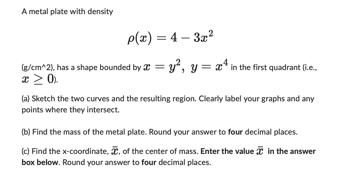 A metal plate with density
p(x) = 4–3x²
y², y =
(g/cm^2), has a shape bounded by X =
x ≥ 0).
4
= x² in the first quadrant (i.e.,
(a) Sketch the two curves and the resulting region. Clearly label your graphs and any
points where they intersect.
(b) Find the mass of the metal plate. Round your answer to four decimal places.
(c) Find the x-coordinate, , of the center of mass. Enter the value in the answer
box below. Round your answer to four decimal places.