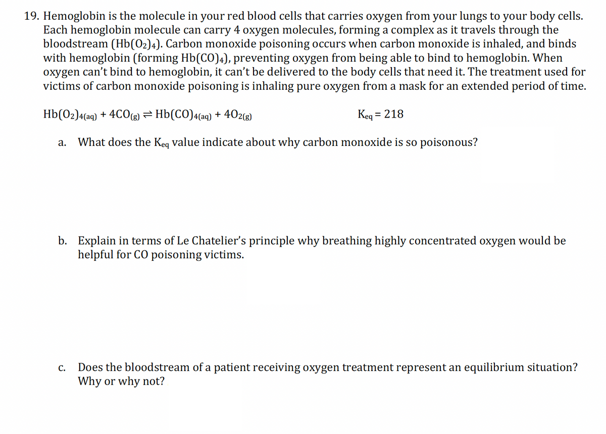 19. Hemoglobin is the molecule in your red blood cells that carries oxygen from your lungs to your body cells.
Each hemoglobin molecule can carry 4 oxygen molecules, forming a complex as it travels through the
bloodstream (Hb(0₂)4). Carbon monoxide poisoning occurs when carbon monoxide is inhaled, and binds
with hemoglobin (forming Hb(CO)4), preventing oxygen from being able to bind to hemoglobin. When
oxygen can't bind to hemoglobin, it can't be delivered to the body cells that need it. The treatment used for
victims of carbon monoxide poisoning is inhaling pure oxygen from a mask for an extended period of time.
402(g)
Hb(02)4(aq) + 4CO(g) ⇒ Hb(CO)4(aq) +
Keq = 218
a. What does the Keq value indicate about why carbon monoxide is so poisonous?
b. Explain in terms of Le Chatelier's principle why breathing highly concentrated oxygen would be
helpful for CO poisoning victims.
C.
Does the bloodstream of a patient receiving oxygen treatment represent an equilibrium situation?
Why or why not?