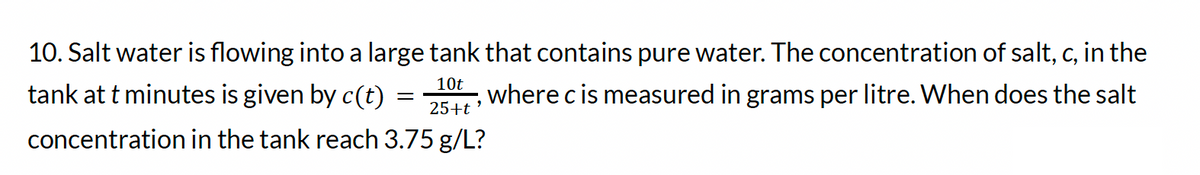 10. Salt water is flowing into a large tank that contains pure water. The concentration of salt, c, in the
10t
25+t'
where c is measured in grams per litre. When does the salt
tank at t minutes is given by c(t)
concentration in the tank reach 3.75 g/L?
=