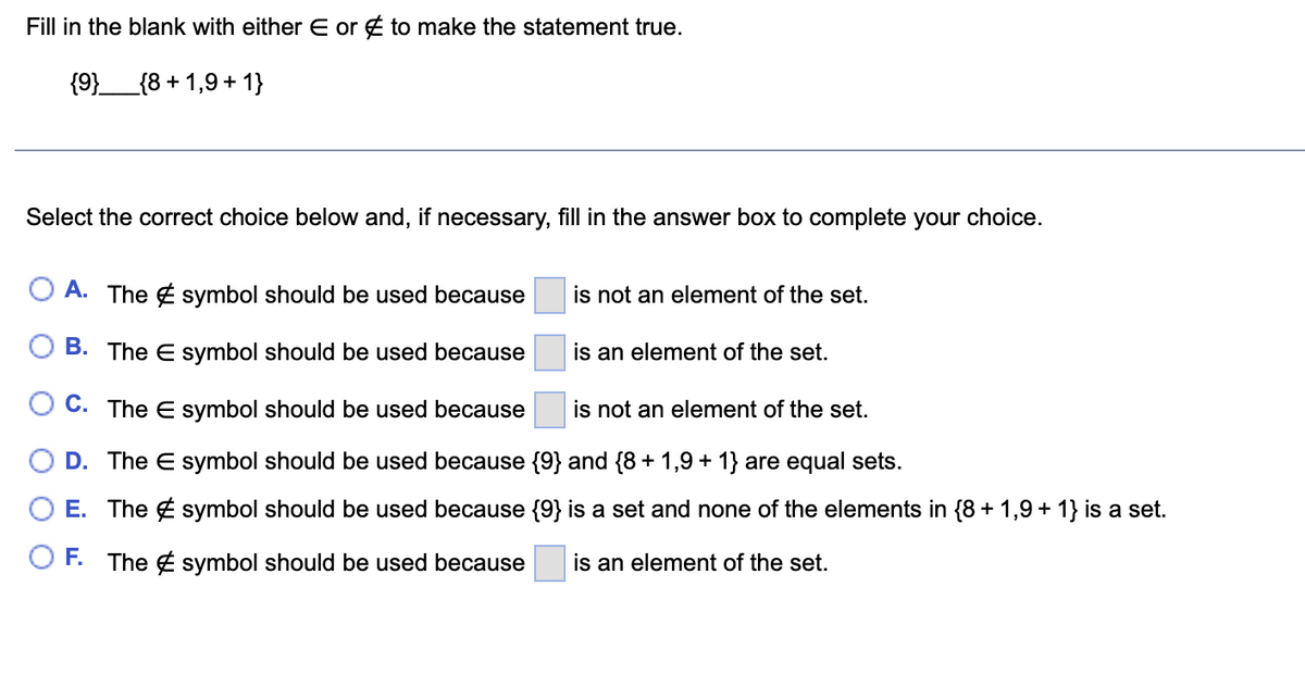 Fill in the blank with either E or to make the statement true.
{9}______{8+1,9 + 1}
Select the correct choice below and, if necessary, fill in the answer box to complete your choice.
A. The symbol should be used because
B. The E symbol should be used because
O C. The E symbol should be used because
is not an element of the set.
D. The E symbol should be used because {9} and {8 + 1,9 + 1} are equal sets.
O E. The symbol should be used because {9} is a set and none of the elements in {8 + 1,9 + 1} is a set.
OF. The symbol should be used because is an element of the set.
is not an element of the set.
is an element of the set.