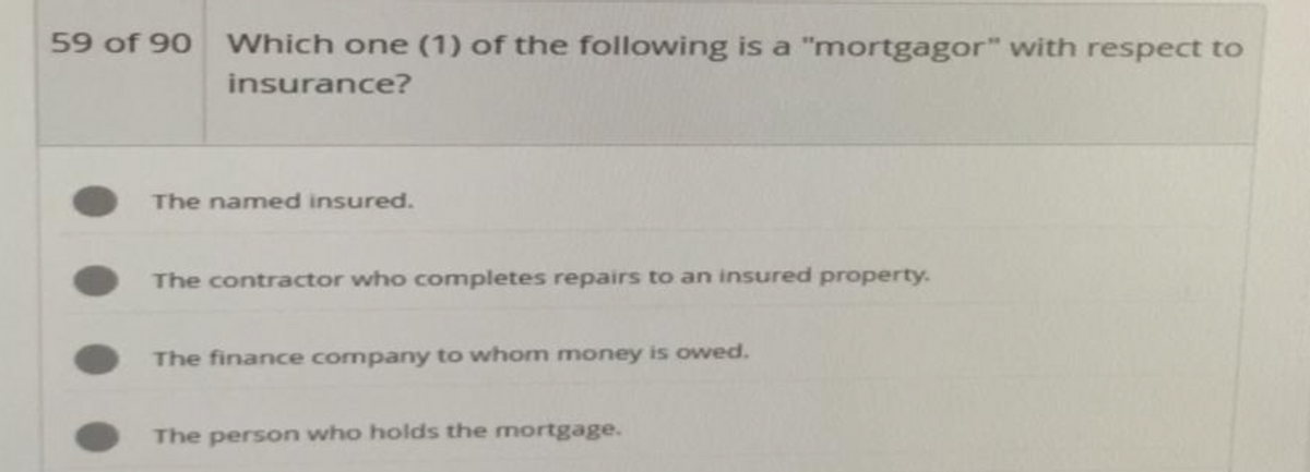 59 of 90 Which one (1) of the following is a "mortgagor" with respect to
insurance?
The named insured.
The contractor who completes repairs to an insured property.
The finance company to whom money is owed.
The person who holds the mortgage.