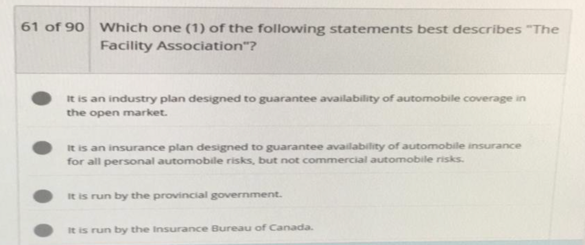 61 of 90 Which one (1) of the following statements best describes "The
Facility Association"?
It is an industry plan designed to guarantee availability of automobile coverage in
the open market.
It is an insurance plan designed to guarantee availability of automobile insurance
for all personal automobile risks, but not commercial automobile risks.
It is run by the provincial government.
It is run by the Insurance Bureau of Canada.