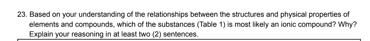 23. Based on your understanding of the relationships between the structures and physical properties of
elements and compounds, which of the substances (Table 1) is most likely an ionic compound? Why?
Explain your reasoning in at least two (2) sentences.