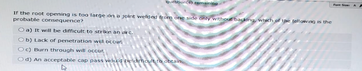 question(s) remaining
If the root opening is too large on a joint welded from one side only without backing, which of the following is the
probable consequence?
O a) It will be difficult to strike an arc.
Ob) Lack of penetration will occur.
Oc) Burn through will occur.
Od) An acceptable cap pass would be difficult to obtain.
Font Size: