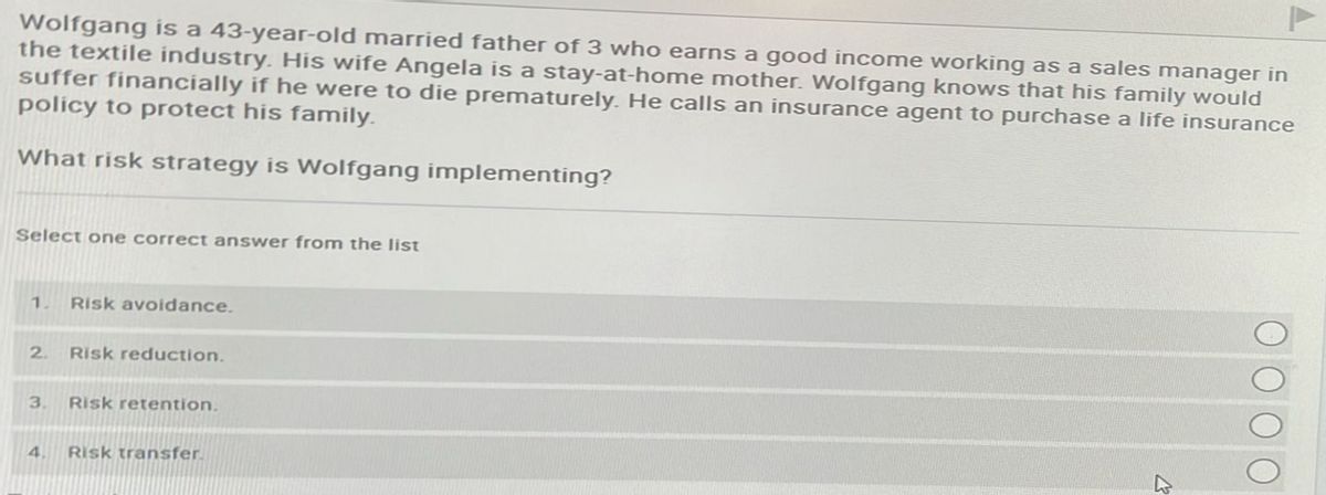Wolfgang is a 43-year-old married father of 3 who earns a good income working as a sales manager in
the textile industry. His wife Angela is a stay-at-home mother. Wolfgang knows that his family would
suffer financially if he were to die prematurely. He calls an insurance agent to purchase a life insurance
policy to protect his family.
What risk strategy is Wolfgang implementing?
Select one correct answer from the list
1 Risk avoidance.
2. Risk reduction.
3.
4
Risk retention.
Risk transfer.
K
ОО