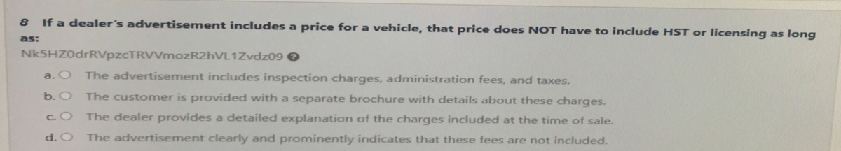 8
as:
If a dealer's advertisement includes a price for a vehicle, that price does NOT have to include HST or licensing as long
Nk5HZ0drRVpzCTRVVmozR2hVL1Zvdz09
>
a. O
The advertisement includes inspection charges, administration fees, and taxes.
b. O
c. O
The customer is provided with a separate brochure with details about these charges.
The dealer provides a detailed explanation of the charges included at the time of sale.
d. O The advertisement clearly and prominently indicates that these fees are not included.