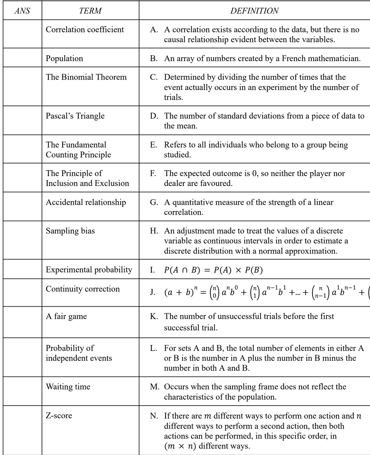 ANS
TERM
Correlation coefficient
Population
The Binomial Theorem
Pascal's Triangle
The Fundamental
Counting Principle
The Principle of
Inclusion and Exclusion
Accidental relationship
Sampling bias
Experimental probability
Continuity correction
A fair game
Probability of
independent events
Waiting time
Z-score
DEFINITION
A. A correlation exists according to the data, but there is no
causal relationship evident between the variables.
B. An array of numbers created by a French mathematician.
C. Determined by dividing the number of times that the
event actually occurs in an experiment by the number of
trials.
D. The number of standard deviations from a piece of data to
the mean.
E. Refers to all individuals who belong to a group being
studied.
F. The expected outcome is 0, so neither the player nor
dealer are favoured.
G. A quantitative measure of the strength of a linear
correlation.
H. An adjustment made to treat the values of a discrete
variable as continuous intervals in order to estimate a
discrete distribution with a normal approximation.
I. P(An B) =
=
P(A) × P(B)
n-1 1
1, n-1
J. (a + b)² = (") a²b⁰ + (1¹) a²¯¹b²¹
α b +...+ (₂²1) a²¹b"-
ασ
K. The number of unsuccessful trials before the first
successful trial.
L. For sets A and B, the total number of elements in either A
or B is the number in A plus the number in B minus the
number in both A and B.
M. Occurs when the sampling frame does not reflect the
characteristics of the population.
N. If there are m different ways to perform one action and n
different ways to perform a second action, then both
actions can be performed, in this specific order, in
(m xn) different ways.
+