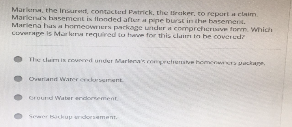 Marlena, the Insured, contacted Patrick, the Broker, to report a claim.
Marlena's basement is flooded after a pipe burst in the basement.
Marlena has a homeowners package under a comprehensive form. Which
coverage is Marlena required to have for this claim to be covered?
The claim is covered under Marlena's comprehensive homeowners package.
Overland Water endorsement.
Ground Water endorsement.
Sewer Backup endorsement.