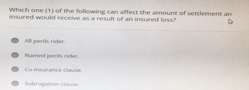 Which one (1) of the following can affect the amount of settlement an
insured would receive as a result of an insured loss?
All perils rider.
Named perils rider.
Co-insurance clause.
Subrogation clause.