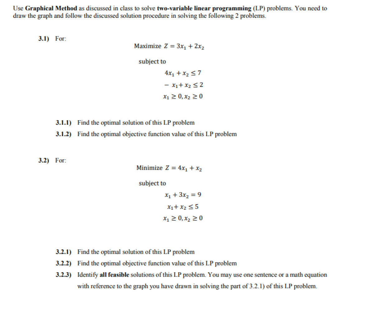 Use Graphical Method as discussed in class to solve two-variable linear programming (LP) problems. You need to
draw the graph and follow the discussed solution procedure in solving the following 2 problems.
3.1) For:
Maximize Z = 3x, + 2x2
subject to
4x1 +x2 <7
- x1+x2 <2
X1 2 0, x2 20
3.1.1) Find the optimal solution of this LP problem
3.1.2) Find the optimal objective function value of this LP problem
3.2) For:
Minimize Z = 4x1 + x2
subject to
X1 + 3x2 = 9
X1+ x2<5
X1 2 0, x2 20
3.2.1) Find the optimal solution of this LP problem
3.2.2) Find the optimal objective function value of this LP problem
3.2.3) Identify all feasible solutions of this LP problem. You may use one sentence or a math equation
with reference to the graph you have drawn in solving the part of 3.2.1) of this LP problem.
