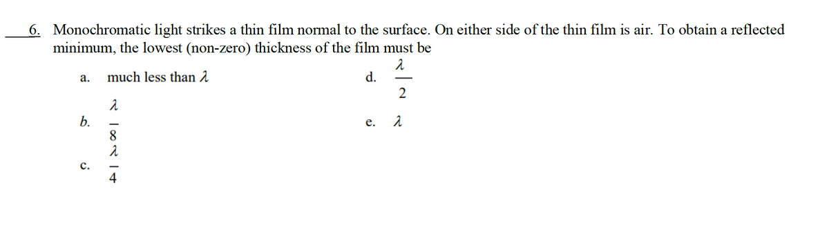 6. Monochromatic light strikes a thin film normal to the surface. On either side of the thin film is air. To obtain a reflected
minimum, the lowest (non-zero) thickness of the film must be
1
much less than
d.
a.
b.
C.
RO<
8
e.
2
2