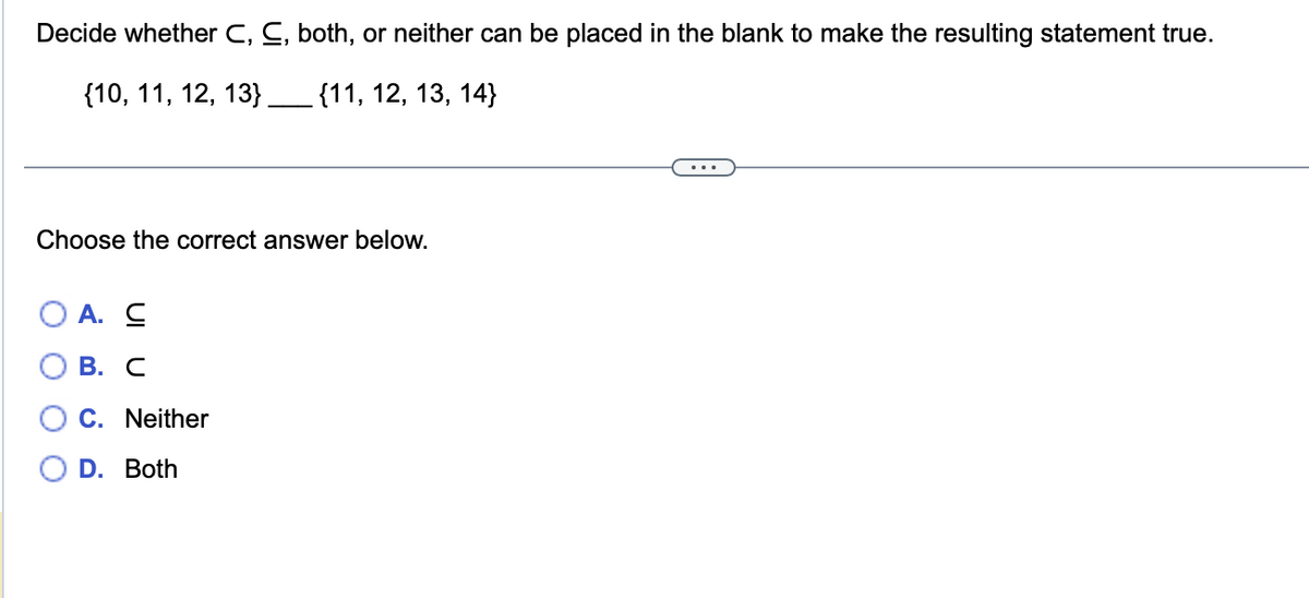 Decide whether C, C, both, or neither can be placed in the blank to make the resulting statement true.
{10, 11, 12, 13} _______ {11, 12, 13, 14}
Choose the correct answer below.
A. C
B. C
C. Neither
D. Both