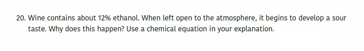 20. Wine contains about 12% ethanol. When left open to the atmosphere, it begins to develop a sour
taste. Why does this happen? Use a chemical equation in your explanation.