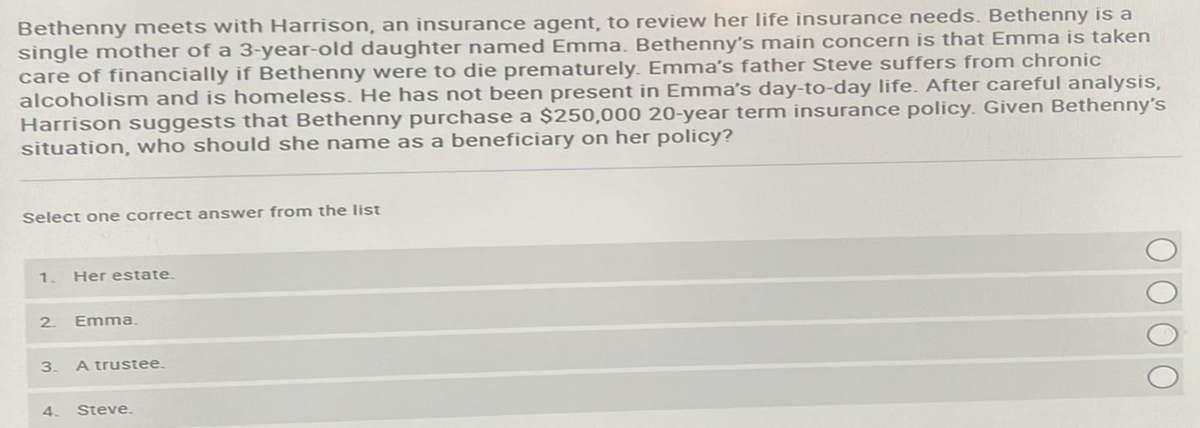 Bethenny meets with Harrison, an insurance agent, to review her life insurance needs. Bethenny is a
single mother of a 3-year-old daughter named Emma. Bethenny's main concern is that Emma is taken
care of financially if Bethenny were to die prematurely. Emma's father Steve suffers from chronic
alcoholism and is homeless. He has not been present in Emma's day-to-day life. After careful analysis,
Harrison suggests that Bethenny purchase a $250,000 20-year term insurance policy. Given Bethenny's
situation, who should she name as a beneficiary on her policy?
Select one correct answer from the list
1. Her estate.
2.
3.
4.
Emma.
A trustee.
Steve.
ΟΟΟΟ