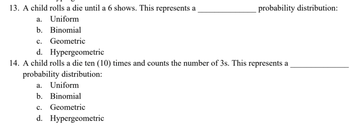 13. A child rolls a die until a 6 shows. This represents a
a. Uniform
b. Binomial
C. Geometric
d. Hypergeometric
14. A child rolls a die ten (10) times and counts the number of 3s. This represents a
probability distribution:
a. Uniform
b. Binomial
C.
Geometric
d. Hypergeometric
probability distribution: