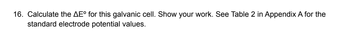 16. Calculate the AE° for this galvanic cell. Show your work. See Table 2 in Appendix A for the
standard electrode potential values.
