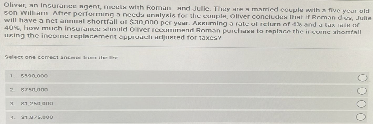 Oliver, an insurance agent, meets with Roman and Julie. They are a married couple with a five-year-old
son William. After performing a needs analysis for the couple, Oliver concludes that if Roman dies, Julie
will have a net annual shortfall of $30,000 per year. Assuming a rate of return of 4% and a tax rate of
40%, how much insurance should Oliver recommend Roman purchase to replace the income shortfall
using the income replacement approach adjusted for taxes?
Select one correct answer from the list
1. $390,000
2 $750,000
3. $1,250,000
4. $1,875,000
0 0 0 0