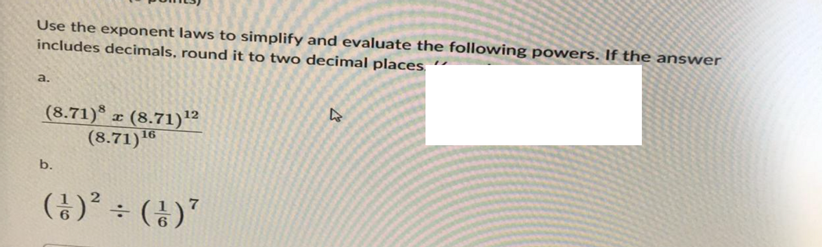 Use the exponent laws to simplify and evaluate the following powers. If the answer
includes decimals, round it to two decimal places
a.
(8.71) z (8.71)¹2
(8.71) 16
b.
2
7
(½)² ÷ (1) ²