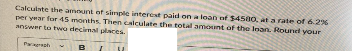 Calculate the amount of simple interest paid on a loan of $4580, at a rate of 6.2%
per year for 45 months. Then calculate the total amount of the loan. Round your
answer to two decimal places.
Paragraph
B I