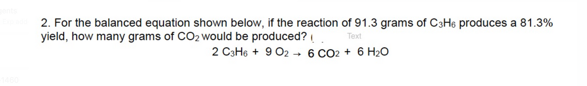 gents
Exp add 2. For the balanced equation shown below, if the reaction of 91.3 grams of C3H6 produces a 81.3%
yield, how many grams of CO2 would be produced?!
Text
2 C3H6 + 9 02 6 CO2 + 6 H₂O
→
-1460