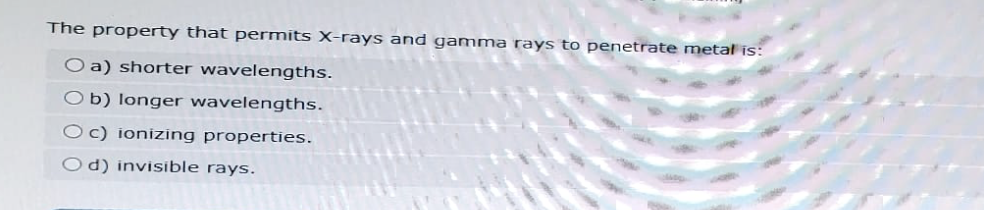 The property that permits X-rays and gamma rays to penetrate metal is:
O a) shorter wavelengths.
b) longer wavelengths.
O c) ionizing properties.
d) invisible rays.