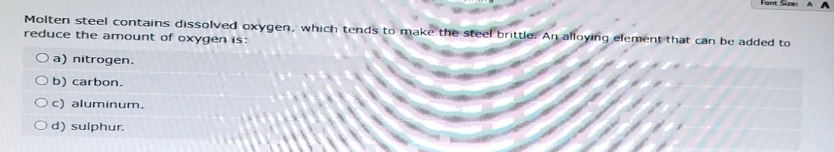 Font Size:
Molten steel contains dissolved oxygen, which tends to make the steel brittle. An alloying element that can be added to
reduce the amount of oxygen is:
Oa) nitrogen.
Ob) carbon.
Oc) aluminum.
Od) sulphur.