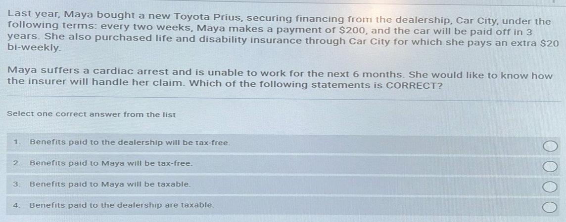 Last year, Maya bought a new Toyota Prius, securing financing from the dealership, Car City, under the
following terms: every two weeks, Maya makes a payment of $200, and the car will be paid off in 3
years. She also purchased life and disability insurance through Car City for which she pays an extra $20
bi-weekly.
Maya suffers a cardiac arrest and is unable to work for the next 6 months. She would like to know how
the insurer will handle her claim. Which of the following statements is CORRECT?
Select one correct answer from the list
1. Benefits paid to the dealership will be tax-free.
Benefits paid to Maya will be tax-free.
3. Benefits paid to Maya will be taxable.
2.
4. Benefits paid to the dealership are taxable.
ΟΟΟΟ