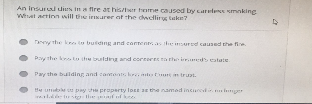 An insured dies in a fire at his/her home caused by careless smoking.
What action will the insurer of the dwelling take?
Deny the loss to building and contents as the insured caused the fire.
Pay the loss to the building and contents to the insured's estate.
Pay the building and contents loss into Court in trust.
Be unable to pay the property loss as the named insured is no longer
available to sign the proof of loss.