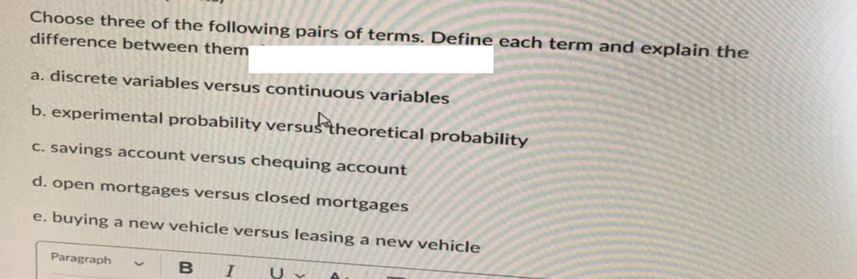 Choose three of the following pairs of terms. Define each term and explain the
difference between them
a. discrete variables versus continuous variables
b. experimental probability versus theoretical probability
c. savings account versus chequing account
d. open mortgages versus closed mortgages
e. buying a new vehicle versus leasing a new vehicle
Paragraph
B I U