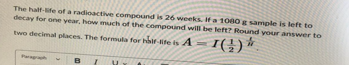 The half-life of a radioactive compound is 26 weeks. If a 1080 g sample is left to
decay for one year, how much of the compound will be left? Round your answer to
two decimal places. The formula for half-life is A = 1( ½) #/1
Paragraph
B I U✓