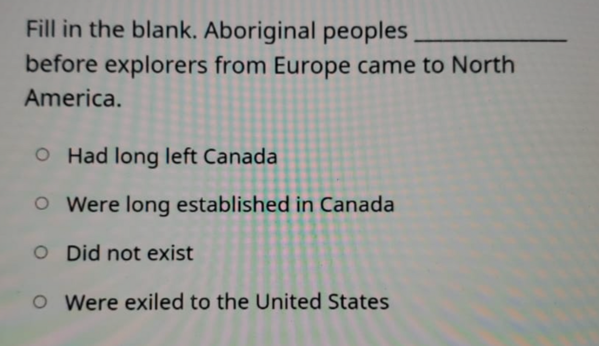 Fill in the blank. Aboriginal peoples
before explorers from Europe came to North
America.
O Had long left Canada
O Were long established in Canada
O Did not exist
O Were exiled to the United States