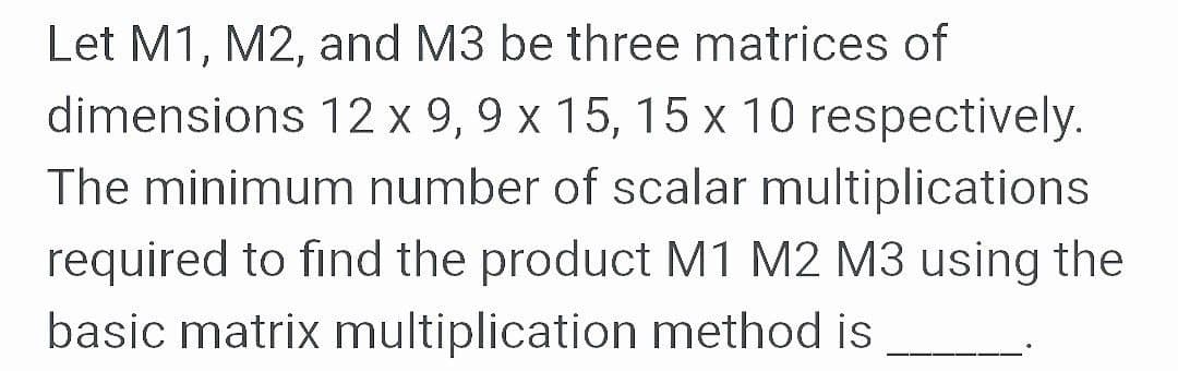 Let M1, M2, and M3 be three matrices of
dimensions 12 x 9, 9 x 15, 15 x 10 respectively.
The minimum number of scalar multiplications
required to find the product M1 M2 M3 using the
basic matrix multiplication method is
