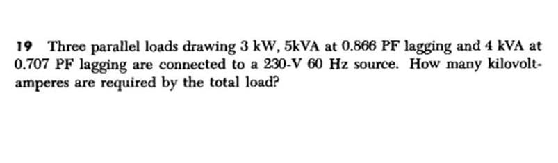 19 Three parallel loads drawing 3 kW, 5kVA at 0.866 PF lagging and 4 kVA at
0.707 PF lagging are connected to a 230-V 60 Hz source. How many kilovolt-
amperes are required by the total load?