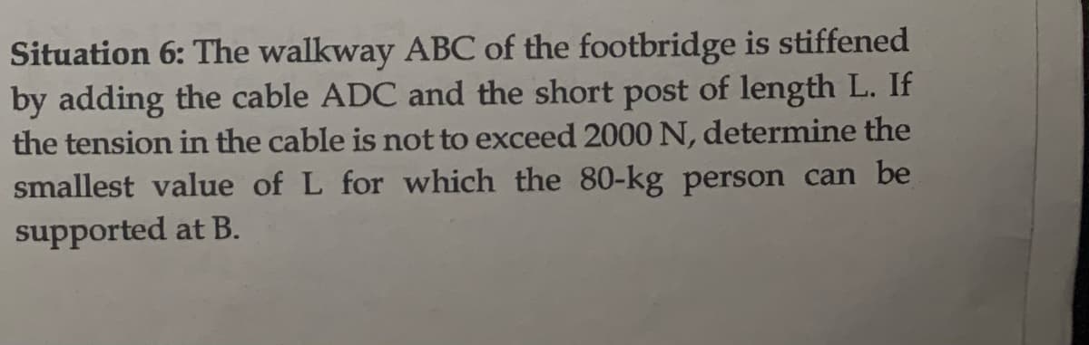 Situation 6: The walkway ABC of the footbridge is stiffened
by adding the cable ADC and the short post of length L. If
the tension in the cable is not to exceed 2000 N, determine the
smallest value of L for which the 80-kg person can be
supported at B.