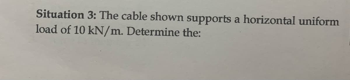 Situation 3: The cable shown supports a horizontal uniform
load of 10 kN/m. Determine the: