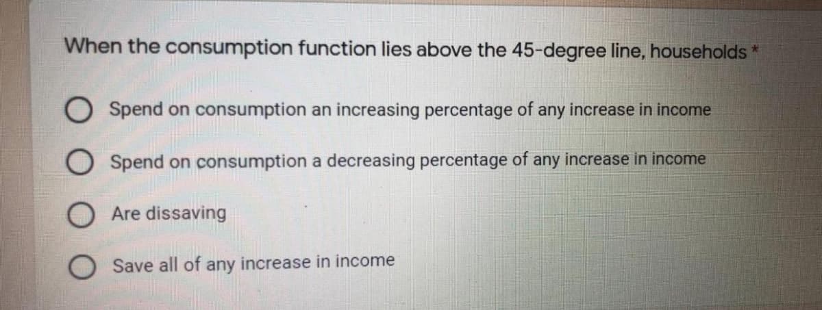 When the consumption function lies above the 45-degree line, households *
Spend on consumption an increasing percentage of any increase in income
O Spend on consumption a decreasing percentage of any increase in income
O Are dissaving
O Save all of any increase in income
