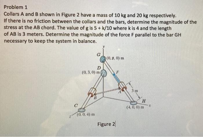 Problem 1
Collars A and B shown in Figure 2 have a mass of 10 kg and 20 kg respectively.
If there is no friction between the collars and the bars, determine the magnitude of the
stress at the AB chord. The value of g is 5+ k/10 where k is 4 and the length
of AB is 3 meters. Determine the magnitude of the force F parallel to the bar GH
necessary to keep the system in balance.
G
(0,9, 0) m
D
(0, 3, 0) m
3 m
B.
H
(4, 0, 0) m
(0, 0. 4) m
Figure 2
