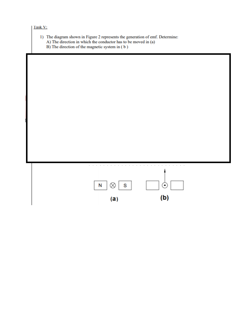 | Task V:
1) The diagram shown in Figure 2 represents the generation of emf. Determine:
A) The direction in which the conductor has to be moved in (a)
B) The direction of the magnetic system in ( b)
N
(а)
(b)
