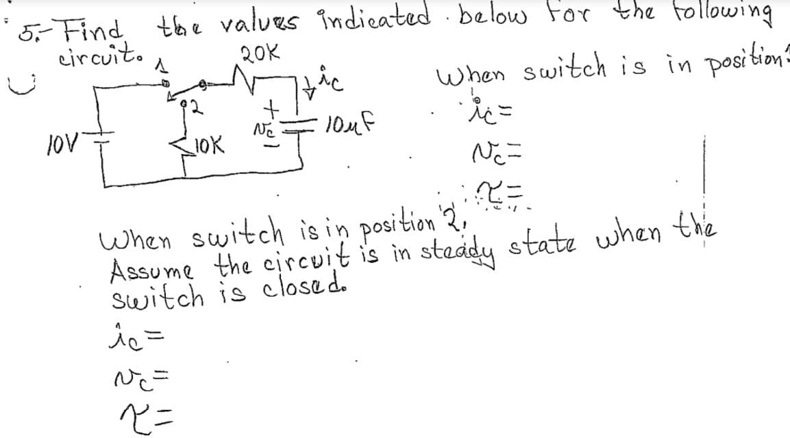 ### Problem Statement:
**Find the values indicated below for the following circuit:**

**Given Circuit Diagram:**
- A power supply of 10V connected in series with a resistor of 10KΩ and a switch.
- The switch has two positions: Position 1 and Position 2.
- In Position 1, the circuit includes an additional path through a 20KΩ resistor and a capacitor (10μF) in parallel.
- The variables of interest are: \(i_c\), \(V_C\), and \(\tau\).

**When the switch is in Position 1:**
- \(i_c =\)
- \(V_C =\)
- \(\tau =\)

**When the switch is in Position 2:**
- Assume the circuit is in steady state when the switch is closed.
- \(i_c =\)
- \(V_C =\)
- \(\tau =\)

### Explanation:
**Circuit Diagram Breakdown:**
- **Power Source:** 10V
- **Resistors:** 10KΩ and 20KΩ
- **Capacitor:** 10μF
- **Key Variables:**
  - \(i_c:\) The current through the capacitor.
  - \(V_C:\) The voltage across the capacitor.
  - \(\tau:\) The time constant of the circuit.

### Analysis Steps:
1. **Switch in Position 1:**
   - Determine the current through the capacitor, \(i_c\).
   - Calculate the voltage across the capacitor, \(V_C\).
   - Compute the time constant of the circuit, \(\tau\).

2. **Switch in Position 2:**
   - Re-calculate the current through the capacitor, \(i_c\).
   - Determine the voltage across the capacitor, \(V_C\).
   - Compute the time constant of the circuit, \(\tau\), under steady state conditions.

This problem requires knowledge of capacitive circuits, Kirchhoff’s voltage and current laws, and the time constant formula (\(\tau = R_{\text{eq}} \times C\)) where \(R_{\text{eq}}\) is the equivalent resistance seen by the capacitor. 

Students should perform these computations step-by-step to find the desired values for both switch positions.