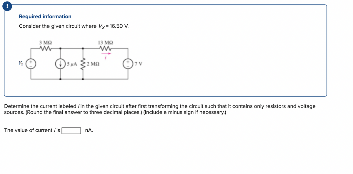 Required information
Consider the given circuit where Vx= 16.50 V.
Vx
3 ΜΩ
ww
SμA
The value of current i is
13 ΜΩ
'2 ΜΩ
Determine the current labeled i in the given circuit after first transforming the circuit such that it contains only resistors and voltage
sources. (Round the final answer to three decimal places.) (Include a minus sign if necessary.)
nA.
7V