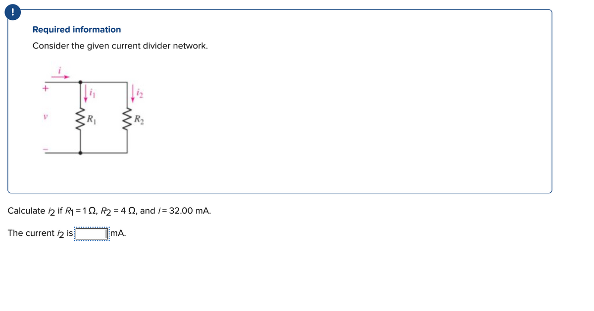 !
Required information
Consider the given current divider network.
#
R₁
www
R₂
Calculate 2 if R₁ = 1 S2, R₂ = 4 Q2, and i= 32.00 mA.
The current 2 is
TEMA.