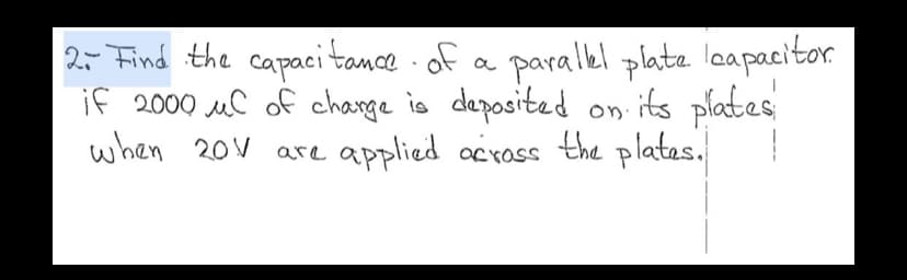 **Problem 2**: Find the capacitance of a parallel plate capacitor if 2000 µC of charge is deposited on its plates when 20V are applied across the plates.

**Solution Explanation**:
To solve for the capacitance \( C \) of a parallel plate capacitor, we use the formula:

\[ C = \frac{Q}{V} \]

where \( Q \) is the charge stored on the plates, and \( V \) is the voltage applied across the plates.

Given:
- \( Q = 2000 \, \mu C = 2000 \times 10^{-6} \, C \)
- \( V = 20 \, V \)

Substitute the given values into the formula:

\[ C = \frac{2000 \times 10^{-6} \, \text{C}}{20 \, \text{V}} \]

Simplify the expression:

\[ C = \frac{2000 \times 10^{-6}}{20} \, \text{F} \]
\[ C = \frac{2000}{20} \times 10^{-6} \, \text{F} \]
\[ C = 100 \times 10^{-6} \, \text{F} \]
\[ C = 100 \, \mu F \]

Therefore, the capacitance of the parallel plate capacitor is:

\[ \boxed{100 \, \mu F} \]

This formula and calculation are fundamental in understanding how capacitance is influenced by the amount of charge stored and the voltage applied across a capacitor's plates. This knowledge is essential for electrical engineering and physics students studying electrical circuits and components.