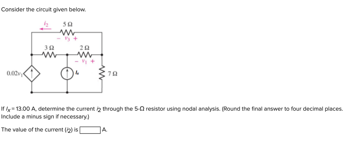 Consider the circuit given below.
0.02v₁
3 Ω
ww
592
ww
V3 +
292
ww
V₁ +
Ix
792
If Ix = 13.00 A, determine the current 12 through the 5- resistor using nodal analysis. (Round the final answer to four decimal places.
Include a minus sign if necessary.)
The value of the current (2) is
A.