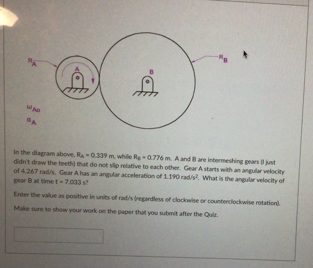 RB
RA
WAO
In the diagram above, RA = 0.339 m, while Rg = 0.776 m. A and B are intermeshing gears (I just
didn't draw the teeth) that do not slip relative to each other. Gear A starts with an angular velocity
of 4.267 rad/s. Gear A has an angular acceleration of 1.190 rad/s2. What is the angular velocity of
gear B at time t = 7.033 s?
Enter the value as positive in units of rad/s (regardless of clockwise or counterclockwise rotation).
Make sure to show your work on the paper that you submit after the Quiz.
