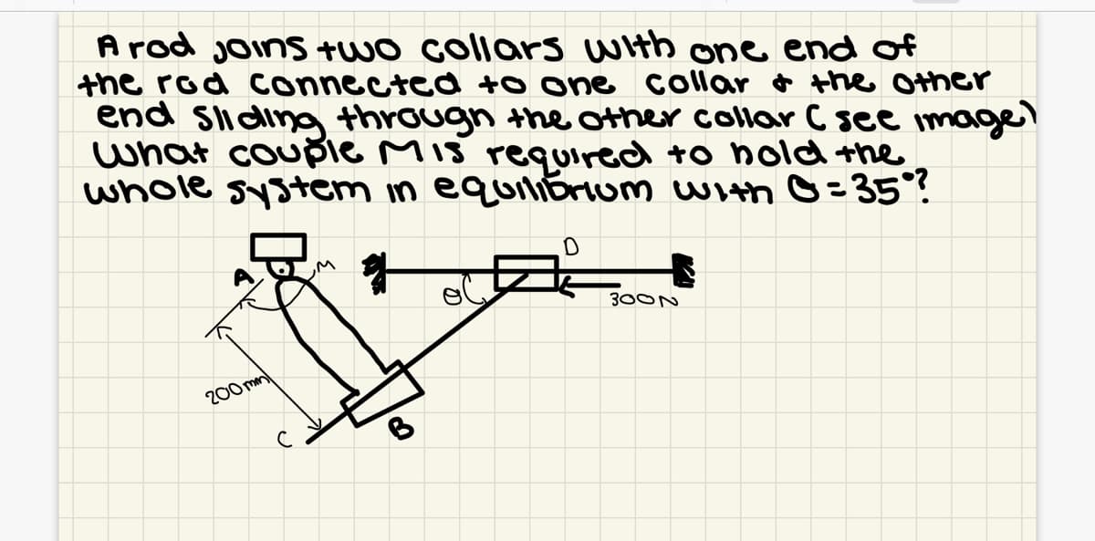 A rod joins +wo collars with one end of
the rod connected to one collar o the Other
end slidina through the other collar C see imagl
what couple Mis required to nold the
whole system in equiliErum with O= 35°?
300N
200 mm
