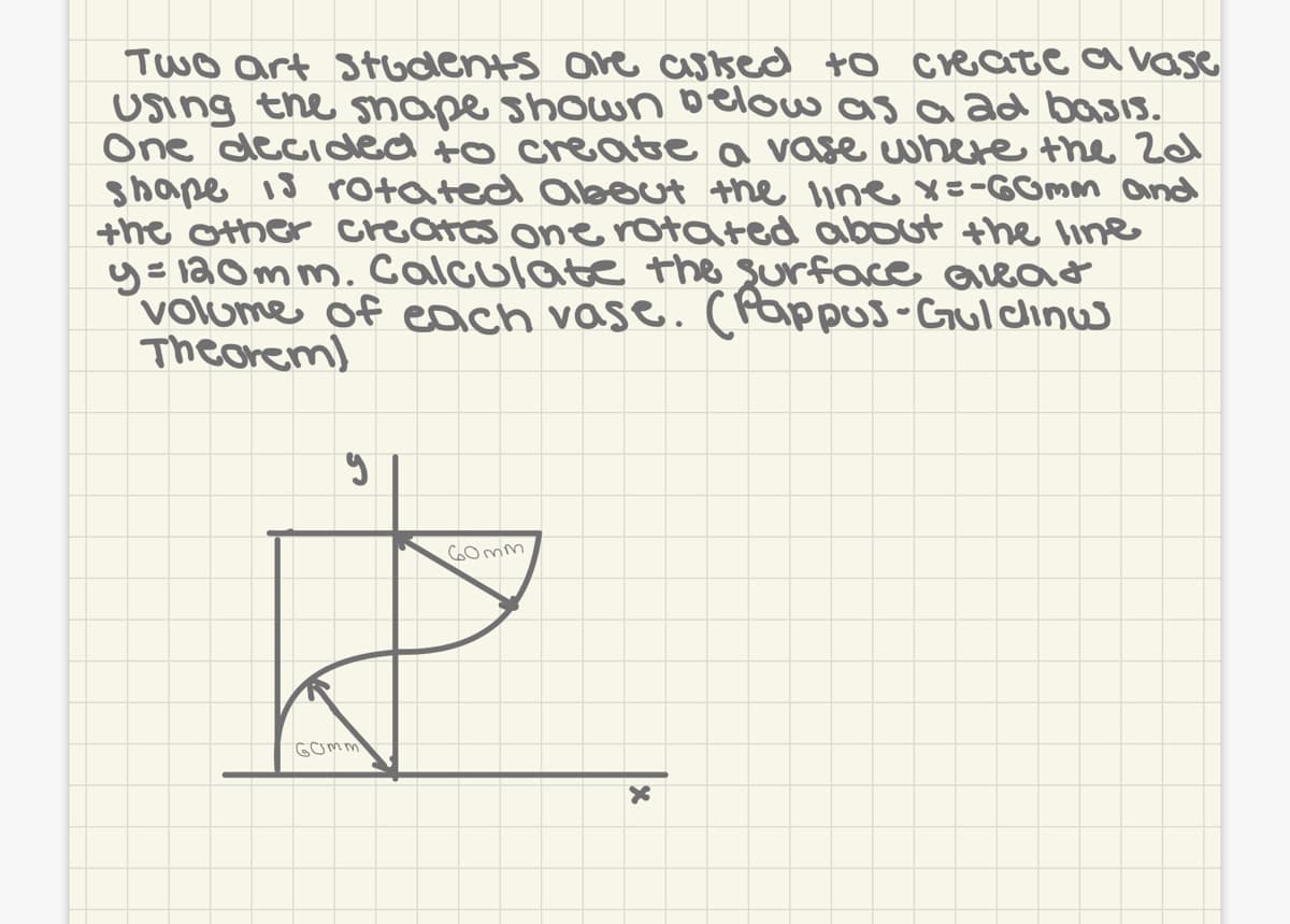 Two art Students ore assed to createavase
Using the snape shown below as a ad basis.
One decided to create a vase where the 2ad
shape 18 rotated alout the line x=-GOmm and
the other creates onerotated about the line
y= 120mm. Calculate the surface Qreat
volume of each vase. (Pappus-Gul clinw
Theorem)
C0mm
Gomm
