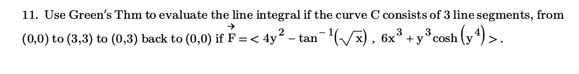 11. Use Green's Thm to evaluate the line integral if the curve C consists of 3 line segments, from
(0,0) to (3,3) to (0,3) back to (0,0) if F =< 4y? – tan-Vx), 6x° + y° cosh (y) >.
