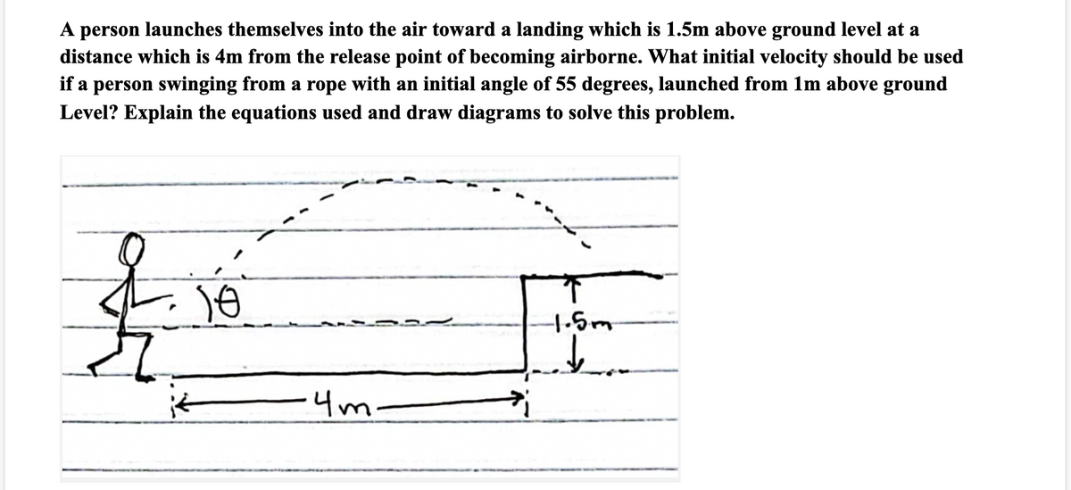 A person launches themselves into the air toward a landing which is 1.5m above ground level at a
distance which is 4m from the release point of becoming airborne. What initial velocity should be used
if a person swinging from a rope with an initial angle of 55 degrees, launched from 1m above ground
Level? Explain the equations used and draw diagrams to solve this problem.
1-5m
-4m-
